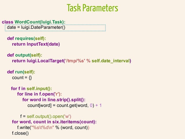 class WordCount(luigi.Task):
date = luigi.DateParameter()
def requires(self):
return InputText(date)
def output(self):
return luigi.LocalTarget(’/tmp/%s' % self.date_interval)
def run(self):
count = {}
for f in self.input():
for line in f.open('r'):
for word in line.strip().split():
count[word] = count.get(word, 0) + 1
f = self.output().open('w')
for word, count in six.iteritems(count):
f.write("%s\t%d\n" % (word, count))
f.close()
Task Parameters
