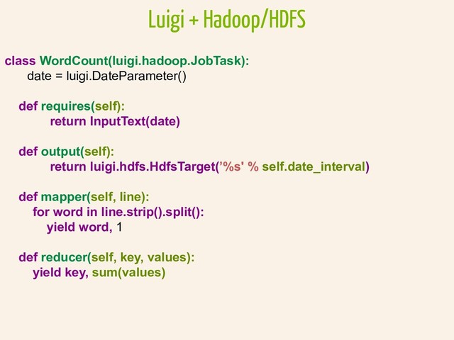 class WordCount(luigi.hadoop.JobTask):
date = luigi.DateParameter()
def requires(self):
return InputText(date)
def output(self):
return luigi.hdfs.HdfsTarget(’%s' % self.date_interval)
def mapper(self, line):
for word in line.strip().split():
yield word, 1
def reducer(self, key, values):
yield key, sum(values)
Luigi + Hadoop/HDFS
