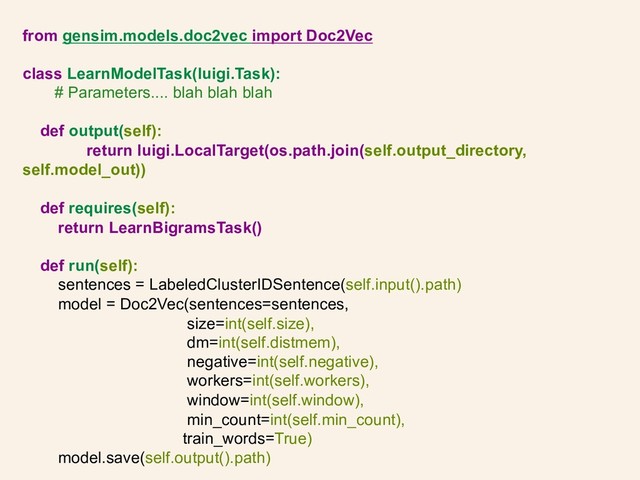 from gensim.models.doc2vec import Doc2Vec
class LearnModelTask(luigi.Task):
# Parameters.... blah blah blah
def output(self):
return luigi.LocalTarget(os.path.join(self.output_directory,
self.model_out))
def requires(self):
return LearnBigramsTask()
def run(self):
sentences = LabeledClusterIDSentence(self.input().path)
model = Doc2Vec(sentences=sentences,
size=int(self.size),
dm=int(self.distmem),
negative=int(self.negative),
workers=int(self.workers),
window=int(self.window),
min_count=int(self.min_count),
train_words=True)
model.save(self.output().path)
