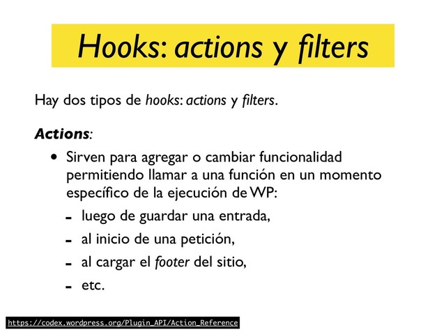 Hooks: actions y ﬁlters
Hay dos tipos de hooks: actions y ﬁlters. 
Actions:
• Sirven para agregar o cambiar funcionalidad
permitiendo llamar a una función en un momento
especíﬁco de la ejecución de WP:
- luego de guardar una entrada,
- al inicio de una petición,
- al cargar el footer del sitio,
- etc.
https://codex.wordpress.org/Plugin_API/Action_Reference
