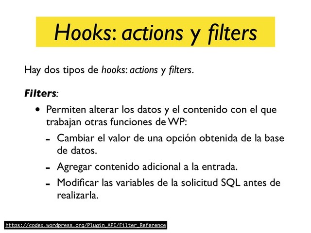 Hooks: actions y ﬁlters
Hay dos tipos de hooks: actions y ﬁlters. 
Filters:
• Permiten alterar los datos y el contenido con el que
trabajan otras funciones de WP:
- Cambiar el valor de una opción obtenida de la base
de datos.
- Agregar contenido adicional a la entrada.
- Modiﬁcar las variables de la solicitud SQL antes de
realizarla.
https://codex.wordpress.org/Plugin_API/Filter_Reference
Hooks: actions y ﬁlters
