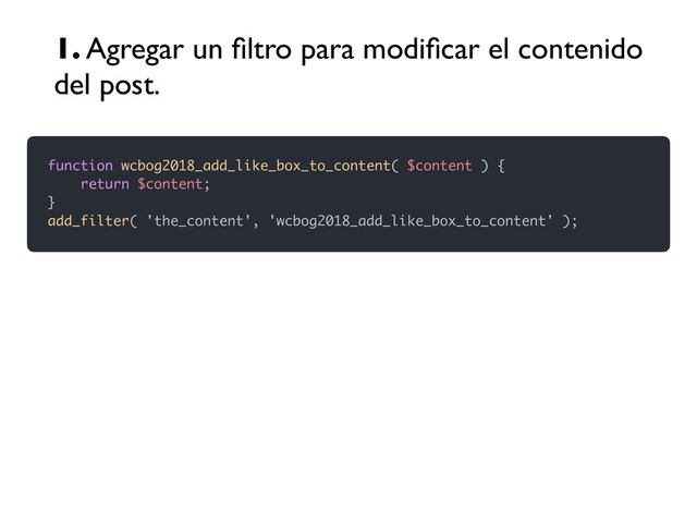 function wcbog2018_add_like_box_to_content( $content ) {
return $content;
}
add_filter( 'the_content', 'wcbog2018_add_like_box_to_content' );
1. Agregar un ﬁltro para modiﬁcar el contenido
del post.
