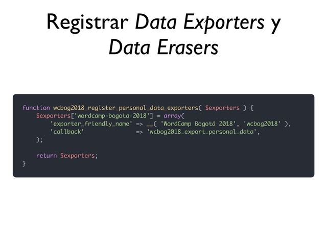 function wcbog2018_register_personal_data_exporters( $exporters ) {
$exporters['wordcamp-bogota-2018'] = array(
'exporter_friendly_name' => __( 'WordCamp Bogotá 2018', 'wcbog2018' ),
'callback' => 'wcbog2018_export_personal_data',
);
return $exporters;
}
Registrar Data Exporters y
Data Erasers
