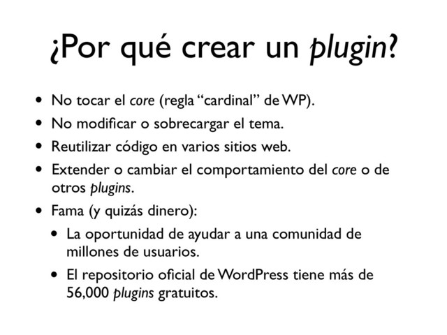 ¿Por qué crear un plugin?
• No tocar el core (regla “cardinal” de WP).
• No modiﬁcar o sobrecargar el tema.
• Reutilizar código en varios sitios web.
• Extender o cambiar el comportamiento del core o de
otros plugins.
• Fama (y quizás dinero):
• La oportunidad de ayudar a una comunidad de
millones de usuarios.
• El repositorio oﬁcial de WordPress tiene más de
56,000 plugins gratuitos.
