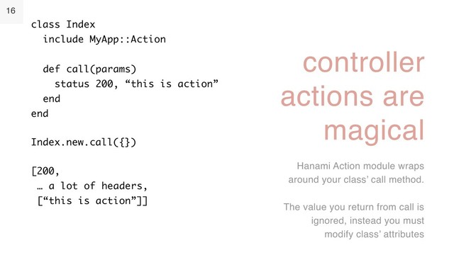 16
controller
actions are
magical
Hanami Action module wraps
around your class’ call method.
The value you return from call is
ignored, instead you must
modify class’ attributes
class Index 
include MyApp::Action 
 
def call(params) 
status 200, “this is action” 
end 
end
Index.new.call({})
[200, 
… a lot of headers, 
[“this is action”]]
