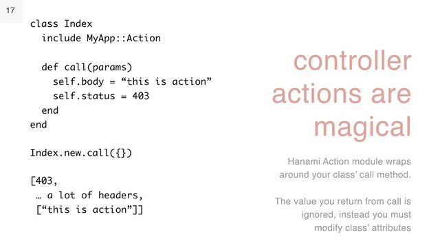 17
controller
actions are
magical
Hanami Action module wraps
around your class’ call method.
The value you return from call is
ignored, instead you must
modify class’ attributes
class Index 
include MyApp::Action 
 
def call(params) 
self.body = “this is action” 
self.status = 403 
end 
end
Index.new.call({})
[403, 
… a lot of headers, 
[“this is action”]]
