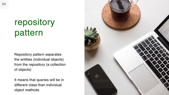 24
Repository pattern separates
the entities (individual objects)
from the repository (a collection
of objects)
It means that queries will be in
different class than individual
object methods
repository
pattern
