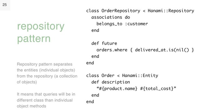 25
Repository pattern separates
the entities (individual objects)
from the repository (a collection
of objects)
It means that queries will be in
different class than individual
object methods
repository
pattern
class OrderRepository < Hanami::Repository 
associations do 
belongs_to :customer 
end  
 
def future 
orders.where { delivered_at.is(nil() } 
end 
end
class Order < Hanami::Entity 
def description 
“#{product.name} #{total_cost}” 
end 
end
