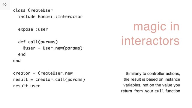 40
magic in
interactors
class CreateUser 
include Hanami::Interactor 
 
expose :user 
 
def call(params) 
@user = User.new(params) 
end 
end 
 
creator = CreateUser.new 
result = creator.call(params) 
result.user
Similarly to controller actions,
the result is based on instance
variables, not on the value you
return from your call function

