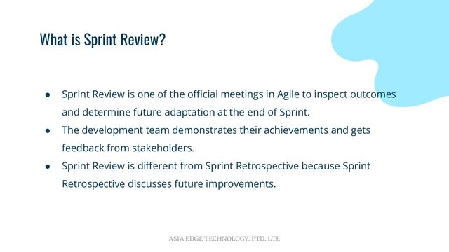 ASIA EDGE TECHNOLOGY. PTD. LTE
What is Sprint Review?
● Sprint Review is one of the oﬃcial meetings in Agile to inspect outcomes
and determine future adaptation at the end of Sprint.
● The development team demonstrates their achievements and gets
feedback from stakeholders.
● Sprint Review is diﬀerent from Sprint Retrospective because Sprint
Retrospective discusses future improvements.
