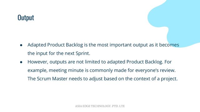 ASIA EDGE TECHNOLOGY. PTD. LTE
Output
● Adapted Product Backlog is the most important output as it becomes
the input for the next Sprint.
● However, outputs are not limited to adapted Product Backlog. For
example, meeting minute is commonly made for everyone’s review.
The Scrum Master needs to adjust based on the context of a project.
