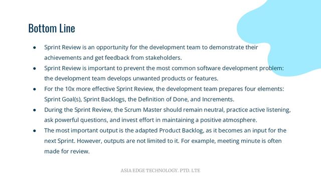 ASIA EDGE TECHNOLOGY. PTD. LTE
Bottom Line
● Sprint Review is an opportunity for the development team to demonstrate their
achievements and get feedback from stakeholders.
● Sprint Review is important to prevent the most common software development problem:
the development team develops unwanted products or features.
● For the 10x more eﬀective Sprint Review, the development team prepares four elements:
Sprint Goal(s), Sprint Backlogs, the Deﬁnition of Done, and Increments.
● During the Sprint Review, the Scrum Master should remain neutral, practice active listening,
ask powerful questions, and invest eﬀort in maintaining a positive atmosphere.
● The most important output is the adapted Product Backlog, as it becomes an input for the
next Sprint. However, outputs are not limited to it. For example, meeting minute is often
made for review.
