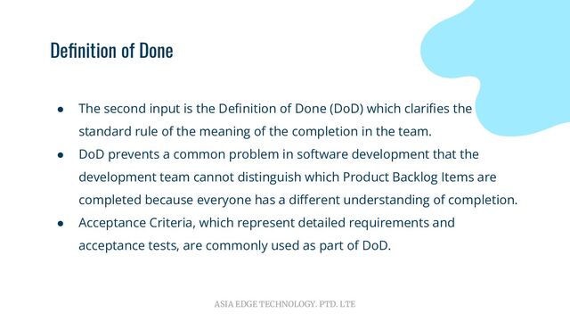 ASIA EDGE TECHNOLOGY. PTD. LTE
Deﬁnition of Done
● The second input is the Deﬁnition of Done (DoD) which clariﬁes the
standard rule of the meaning of the completion in the team.
● DoD prevents a common problem in software development that the
development team cannot distinguish which Product Backlog Items are
completed because everyone has a diﬀerent understanding of completion.
● Acceptance Criteria, which represent detailed requirements and
acceptance tests, are commonly used as part of DoD.
