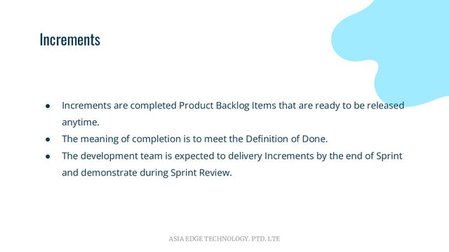 ASIA EDGE TECHNOLOGY. PTD. LTE
Increments
● Increments are completed Product Backlog Items that are ready to be released
anytime.
● The meaning of completion is to meet the Deﬁnition of Done.
● The development team is expected to delivery Increments by the end of Sprint
and demonstrate during Sprint Review.
