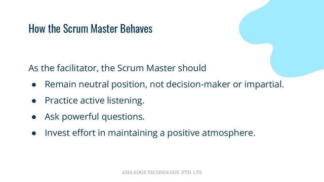 ASIA EDGE TECHNOLOGY. PTD. LTE
How the Scrum Master Behaves
As the facilitator, the Scrum Master should
● Remain neutral position, not decision-maker or impartial.
● Practice active listening.
● Ask powerful questions.
● Invest eﬀort in maintaining a positive atmosphere.
