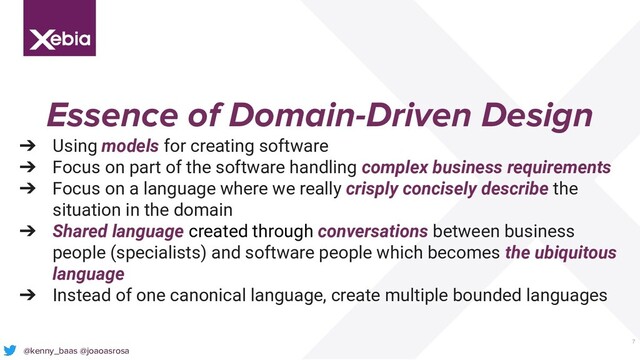 7
Essence of Domain-Driven Design
➔ Using models for creating software
➔ Focus on part of the software handling complex business requirements
➔ Focus on a language where we really crisply concisely describe the
situation in the domain
➔ Shared language created through conversations between business
people (specialists) and software people which becomes the ubiquitous
language
➔ Instead of one canonical language, create multiple bounded languages
@kenny_baas @joaoasrosa
