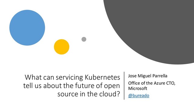 What can servicing Kubernetes
tell us about the future of open
source in the cloud?
Jose Miguel Parrella
Office of the Azure CTO,
Microsoft
@bureado
