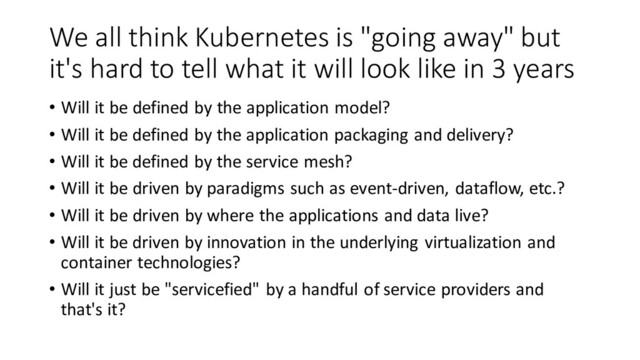 We all think Kubernetes is "going away" but
it's hard to tell what it will look like in 3 years
• Will it be defined by the application model?
• Will it be defined by the application packaging and delivery?
• Will it be defined by the service mesh?
• Will it be driven by paradigms such as event-driven, dataflow, etc.?
• Will it be driven by where the applications and data live?
• Will it be driven by innovation in the underlying virtualization and
container technologies?
• Will it just be "servicefied" by a handful of service providers and
that's it?
