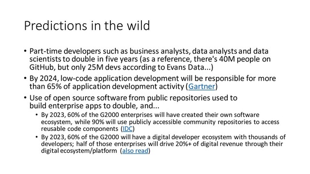 Predictions in the wild
• Part-time developers such as business analysts, data analysts and data
scientists to double in five years (as a reference, there's 40M people on
GitHub, but only 25M devs according to Evans Data...)
• By 2024, low-code application development will be responsible for more
than 65% of application development activity (Gartner)
• Use of open source software from public repositories used to
build enterprise apps to double, and...
• By 2023, 60% of the G2000 enterprises will have created their own software
ecosystem, while 90% will use publicly accessible community repositories to access
reusable code components (IDC)
• By 2023, 60% of the G2000 will have a digital developer ecosystem with thousands of
developers; half of those enterprises will drive 20%+ of digital revenue through their
digital ecosystem/platform (also read)
