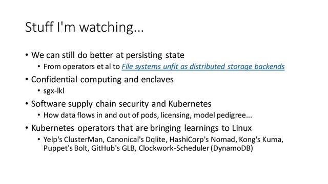 Stuff I'm watching...
• We can still do better at persisting state
• From operators et al to File systems unfit as distributed storage backends
• Confidential computing and enclaves
• sgx-lkl
• Software supply chain security and Kubernetes
• How data flows in and out of pods, licensing, model pedigree...
• Kubernetes operators that are bringing learnings to Linux
• Yelp's ClusterMan, Canonical's Dqlite, HashiCorp's Nomad, Kong's Kuma,
Puppet's Bolt, GitHub's GLB, Clockwork-Scheduler (DynamoDB)
