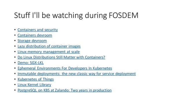 Stuff I'll be watching during FOSDEM
• Containers and security
• Containers devroom
• Storage devroom
• Lazy distribution of container images
• Linux memory management at scale
• Do Linux Distributions Still Matter with Containers?
• Demo: SGX-LKL
• Ephemeral Environments For Developers In Kubernetes
• Immutable deployments: the new classic way for service deployment
• Kubernetes of Things
• Linux Kernel Library
• PostgreSQL on K8S at Zalando: Two years in production
