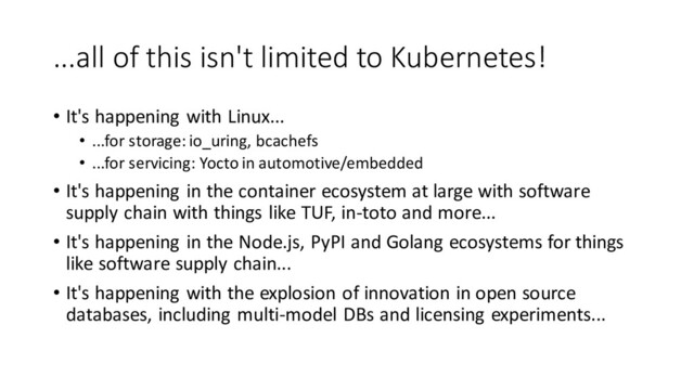 ...all of this isn't limited to Kubernetes!
• It's happening with Linux...
• ...for storage: io_uring, bcachefs
• ...for servicing: Yocto in automotive/embedded
• It's happening in the container ecosystem at large with software
supply chain with things like TUF, in-toto and more...
• It's happening in the Node.js, PyPI and Golang ecosystems for things
like software supply chain...
• It's happening with the explosion of innovation in open source
databases, including multi-model DBs and licensing experiments...
