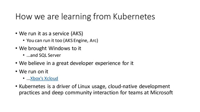 How we are learning from Kubernetes
• We run it as a service (AKS)
• You can run it too (AKS Engine, Arc)
• We brought Windows to it
• ...and SQL Server
• We believe in a great developer experience for it
• We run on it
• ...Xbox's Xcloud
• Kubernetes is a driver of Linux usage, cloud-native development
practices and deep community interaction for teams at Microsoft

