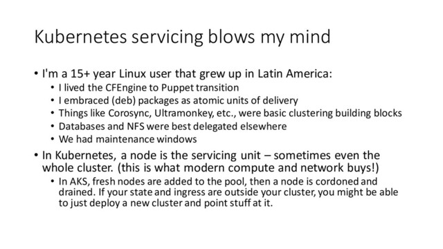 Kubernetes servicing blows my mind
• I'm a 15+ year Linux user that grew up in Latin America:
• I lived the CFEngine to Puppet transition
• I embraced (deb) packages as atomic units of delivery
• Things like Corosync, Ultramonkey, etc., were basic clustering building blocks
• Databases and NFS were best delegated elsewhere
• We had maintenance windows
• In Kubernetes, a node is the servicing unit – sometimes even the
whole cluster. (this is what modern compute and network buys!)
• In AKS, fresh nodes are added to the pool, then a node is cordoned and
drained. If your state and ingress are outside your cluster, you might be able
to just deploy a new cluster and point stuff at it.
