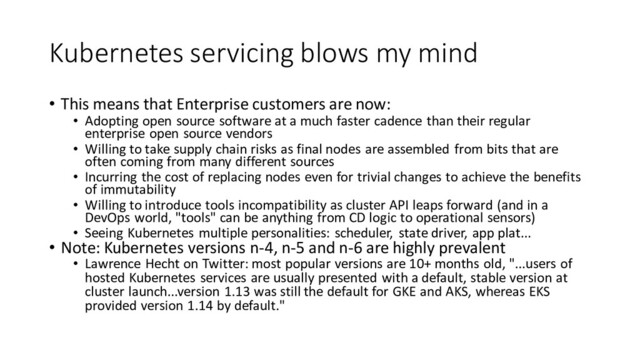 Kubernetes servicing blows my mind
• This means that Enterprise customers are now:
• Adopting open source software at a much faster cadence than their regular
enterprise open source vendors
• Willing to take supply chain risks as final nodes are assembled from bits that are
often coming from many different sources
• Incurring the cost of replacing nodes even for trivial changes to achieve the benefits
of immutability
• Willing to introduce tools incompatibility as cluster API leaps forward (and in a
DevOps world, "tools" can be anything from CD logic to operational sensors)
• Seeing Kubernetes multiple personalities: scheduler, state driver, app plat...
• Note: Kubernetes versions n-4, n-5 and n-6 are highly prevalent
• Lawrence Hecht on Twitter: most popular versions are 10+ months old, "...users of
hosted Kubernetes services are usually presented with a default, stable version at
cluster launch...version 1.13 was still the default for GKE and AKS, whereas EKS
provided version 1.14 by default."
