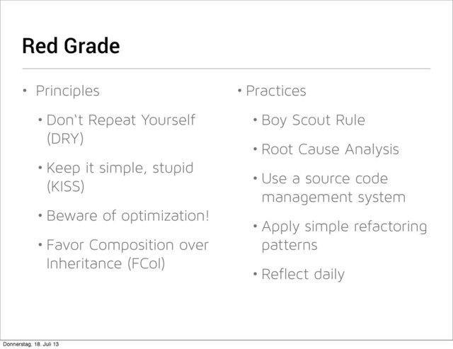 Red Grade
• Principles
• Don‘t Repeat Yourself
(DRY)
• Keep it simple, stupid
(KISS)
• Beware of optimization!
• Favor Composition over
Inheritance (FCoI)
• Practices
• Boy Scout Rule
• Root Cause Analysis
• Use a source code
management system
• Apply simple refactoring
patterns
• Reflect daily
Donnerstag, 18. Juli 13
