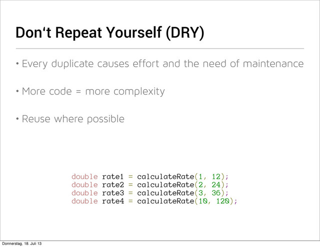 Don‘t Repeat Yourself (DRY)
• Every duplicate causes effort and the need of maintenance
• More code = more complexity
• Reuse where possible
double rate1 = calculateRate(1, 12);
double rate2 = calculateRate(2, 24);
double rate3 = calculateRate(3, 36);
double rate4 = calculateRate(10, 120);
Donnerstag, 18. Juli 13
