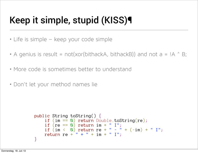 Keep it simple, stupid (KISS)¶
• Life is simple – keep your code simple
• A genius is result = not(xor(bithackA, bithackB)) and not a = !A ^ B;
• More code is sometimes better to understand
• Don‘t let your method names lie
public String toString() {
if (im == 0) return Double.toString(re);
if (re == 0) return im + " I";
if (im < 0) return re + " - " + (-im) + " I";
return re + " + " + im + " I";
}
Donnerstag, 18. Juli 13

