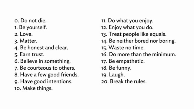 0. Do not die.
1. Be yourself.
2. Love.
3. Matter.
4. Be honest and clear.
5. Earn trust.
6. Believe in something.
7. Be courteous to others.
8. Have a few good friends.
9. Have good intentions.
10. Make things.
11. Do what you enjoy.
12. Enjoy what you do.
13. Treat people like equals.
14. Be neither bored nor boring.
15. Waste no time.
16. Do more than the minimum.
17. Be empathetic.
18. Be funny.
19. Laugh.
20. Break the rules.
