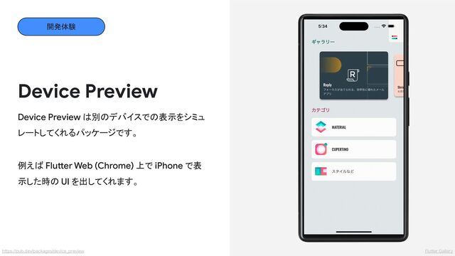 Device Preview
Device Preview は別のデバイスでの表示をシミュ
レートしてくれるパッケージです。
例えば Flutter Web (Chrome) 上で iPhone で表
示した時の UI を出してくれます。
開発体験
Flutter Gallery
https://pub.dev/packages/device_preview
