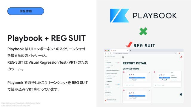 Playbook + REG SUIT
Playbook は UI コンポーネントのスクリーンショット
を撮るためのパッケージ。
REG SUIT は Visual Regression Test (VRT) のため
のツール。
Playbook で取得したスクリーンショットを REG SUIT
で読み込み VRT を行っています。
https://github.com/playbook-ui/playbook-flutter
https://github.com/reg-viz/reg-suit
開発体験

