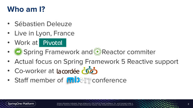 Unless otherwise indicated, these slides are © 2013-2016 Pivotal Software, Inc. and licensed under a
Creative Commons Attribution-NonCommercial license: http://creativecommons.org/licenses/by-nc/3.0/
Who am I?
• Sébastien Deleuze
• Live in Lyon, France
• Work at
• Spring Framework and Reactor commiter
• Actual focus on Spring Framework 5 Reactive support
• Co-worker at
• Staff member of conference
2
