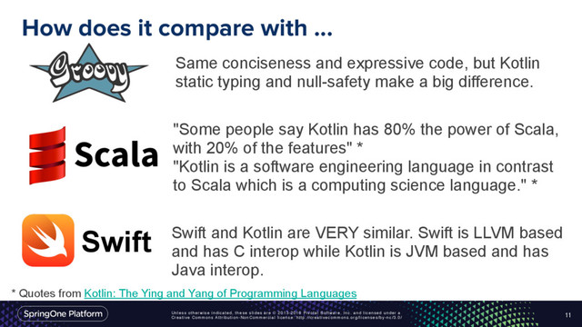 Unless otherwise indicated, these slides are © 2013-2016 Pivotal Software, Inc. and licensed under a
Creative Commons Attribution-NonCommercial license: http://creativecommons.org/licenses/by-nc/3.0/
How does it compare with ...
11
Same conciseness and expressive code, but Kotlin
static typing and null-safety make a big difference.
"Some people say Kotlin has 80% the power of Scala,
with 20% of the features" * 
"Kotlin is a software engineering language in contrast
to Scala which is a computing science language." *
Swift Swift and Kotlin are VERY similar. Swift is LLVM based
and has C interop while Kotlin is JVM based and has
Java interop.
* Quotes from Kotlin: The Ying and Yang of Programming Languages
