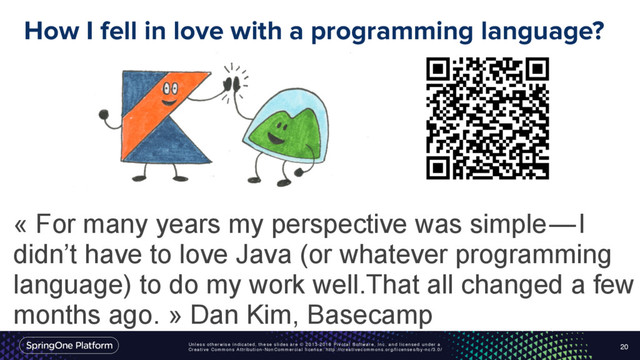 Unless otherwise indicated, these slides are © 2013-2016 Pivotal Software, Inc. and licensed under a
Creative Commons Attribution-NonCommercial license: http://creativecommons.org/licenses/by-nc/3.0/
How I fell in love with a programming language?
20
« For many years my perspective was simple — I
didn’t have to love Java (or whatever programming
language) to do my work well.That all changed a few
months ago. » Dan Kim, Basecamp
