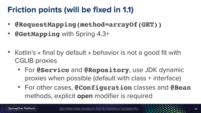 Unless otherwise indicated, these slides are © 2013-2016 Pivotal Software, Inc. and licensed under a
Creative Commons Attribution-NonCommercial license: http://creativecommons.org/licenses/by-nc/3.0/
Friction points (will be fixed in 1.1)
24
• @RequestMapping(method=arrayOf(GET))
• @GetMapping with Spring 4.3+
• Kotlin’s « final by default » behavior is not a good fit with
CGLIB proxies
• For @Service and @Repository, use JDK dynamic
proxies when possible (default with class + interface)
• For other cases, @Configuration classes and @Bean
methods, explicit open modifier is required
