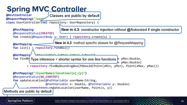 Unless otherwise indicated, these slides are © 2013-2016 Pivotal Software, Inc. and licensed under a
Creative Commons Attribution-NonCommercial license: http://creativecommons.org/licenses/by-nc/3.0/
Spring MVC Controller
29
@RestController
@RequestMapping("/user") 
class UserController(val repository: UserRepository) { 
 
@PostMapping
@ResponseStatus(CREATED) 
fun create(@RequestBody u: User) { repository.create(u) } 
 
@GetMapping 
fun list() = repository.findAll() 
 
@GetMapping("/bbox/{xMin},{yMin},{xMax},{yMax}") 
fun findByBoundingBox(@PathVariable xMin:Double, @PathVariable yMin:Double, 
@PathVariable xMax:Double, @PathVariable yMax:Double) 
= repository.findByBoundingBox(PGbox2d(Point(xMin, yMin), Point(xMax, yMax))) 
 
@PutMapping("/{userName}/location/{x},{y}")
@ResponseStatus(NO_CONTENT) 
fun updateLocation(@PathVariable userName:String,
@PathVariable x: Double, @PathVariable y: Double) 
= repository.updateLocation(userName, Point(x, y)) 
}
New in 4.3: constructor injection without @Autowired if single constructor
New in 4.3: method specific aliases for @RequestMapping
Classes are public by default
Type inference + shorter syntax for one line functions
Methods are public by default
