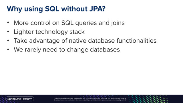 Unless otherwise indicated, these slides are © 2013-2016 Pivotal Software, Inc. and licensed under a
Creative Commons Attribution-NonCommercial license: http://creativecommons.org/licenses/by-nc/3.0/
Why using SQL without JPA?
• More control on SQL queries and joins
• Lighter technology stack
• Take advantage of native database functionalities
• We rarely need to change databases
