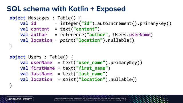 Unless otherwise indicated, these slides are © 2013-2016 Pivotal Software, Inc. and licensed under a
Creative Commons Attribution-NonCommercial license: http://creativecommons.org/licenses/by-nc/3.0/
SQL schema with Kotlin + Exposed
object Messages : Table() { 
val id = integer("id").autoIncrement().primaryKey() 
val content = text("content") 
val author = reference("author", Users.userName) 
val location = point("location").nullable() 
} 
 
object Users : Table() { 
val userName = text("user_name").primaryKey() 
val firstName = text("first_name") 
val lastName = text("last_name") 
val location = point("location").nullable() 
}
