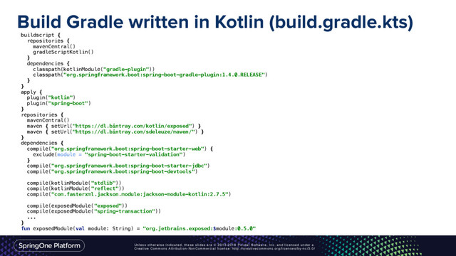 Unless otherwise indicated, these slides are © 2013-2016 Pivotal Software, Inc. and licensed under a
Creative Commons Attribution-NonCommercial license: http://creativecommons.org/licenses/by-nc/3.0/
Build Gradle written in Kotlin (build.gradle.kts)
buildscript { 
repositories { 
mavenCentral() 
gradleScriptKotlin() 
} 
dependencies { 
classpath(kotlinModule("gradle-plugin")) 
classpath("org.springframework.boot:spring-boot-gradle-plugin:1.4.0.RELEASE") 
} 
} 
apply { 
plugin("kotlin") 
plugin("spring-boot") 
} 
repositories { 
mavenCentral() 
maven { setUrl("https://dl.bintray.com/kotlin/exposed") } 
maven { setUrl("https://dl.bintray.com/sdeleuze/maven/") } 
} 
dependencies { 
compile("org.springframework.boot:spring-boot-starter-web") { 
exclude(module = "spring-boot-starter-validation") 
} 
compile("org.springframework.boot:spring-boot-starter-jdbc") 
compile("org.springframework.boot:spring-boot-devtools") 
 
compile(kotlinModule("stdlib")) 
compile(kotlinModule("reflect")) 
compile("com.fasterxml.jackson.module:jackson-module-kotlin:2.7.5") 
 
compile(exposedModule("exposed")) 
compile(exposedModule("spring-transaction"))
... 
} 
fun exposedModule(val module: String) = "org.jetbrains.exposed:$module:0.5.0"
