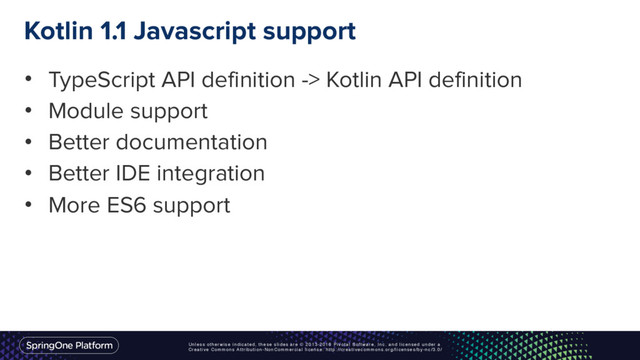 Unless otherwise indicated, these slides are © 2013-2016 Pivotal Software, Inc. and licensed under a
Creative Commons Attribution-NonCommercial license: http://creativecommons.org/licenses/by-nc/3.0/
Kotlin 1.1 Javascript support
• TypeScript API definition -> Kotlin API definition
• Module support
• Better documentation
• Better IDE integration
• More ES6 support
