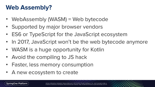 Unless otherwise indicated, these slides are © 2013-2016 Pivotal Software, Inc. and licensed under a
Creative Commons Attribution-NonCommercial license: http://creativecommons.org/licenses/by-nc/3.0/
Web Assembly?
• WebAssembly (WASM) = Web bytecode
• Supported by major browser vendors
• ES6 or TypeScript for the JavaScript ecosystem
• In 2017, JavaScript won’t be the web bytecode anymore
• WASM is a huge opportunity for Kotlin
• Avoid the compiling to JS hack
• Faster, less memory consumption
• A new ecosystem to create
