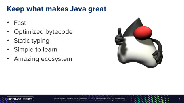 Unless otherwise indicated, these slides are © 2013-2016 Pivotal Software, Inc. and licensed under a
Creative Commons Attribution-NonCommercial license: http://creativecommons.org/licenses/by-nc/3.0/
Keep what makes Java great
• Fast
• Optimized bytecode
• Static typing
• Simple to learn
• Amazing ecosystem
6

