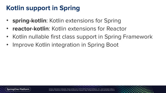 Unless otherwise indicated, these slides are © 2013-2016 Pivotal Software, Inc. and licensed under a
Creative Commons Attribution-NonCommercial license: http://creativecommons.org/licenses/by-nc/3.0/
Kotlin support in Spring
• spring-kotlin: Kotlin extensions for Spring
• reactor-kotlin: Kotlin extensions for Reactor
• Kotlin nullable first class support in Spring Framework
• Improve Kotlin integration in Spring Boot
