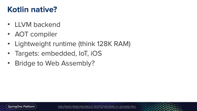 Unless otherwise indicated, these slides are © 2013-2016 Pivotal Software, Inc. and licensed under a
Creative Commons Attribution-NonCommercial license: http://creativecommons.org/licenses/by-nc/3.0/
Kotlin native?
• LLVM backend
• AOT compiler
• Lightweight runtime (think 128K RAM)
• Targets: embedded, IoT, iOS
• Bridge to Web Assembly?
