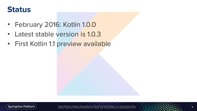 Unless otherwise indicated, these slides are © 2013-2016 Pivotal Software, Inc. and licensed under a
Creative Commons Attribution-NonCommercial license: http://creativecommons.org/licenses/by-nc/3.0/
Status
• February 2016: Kotlin 1.0.0
• Latest stable version is 1.0.3
• First Kotlin 1.1 preview available
8
