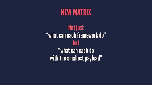 NEW MATRIX
Not just
“what can each framework do”
but
“what can each do
with the smallest payload”
